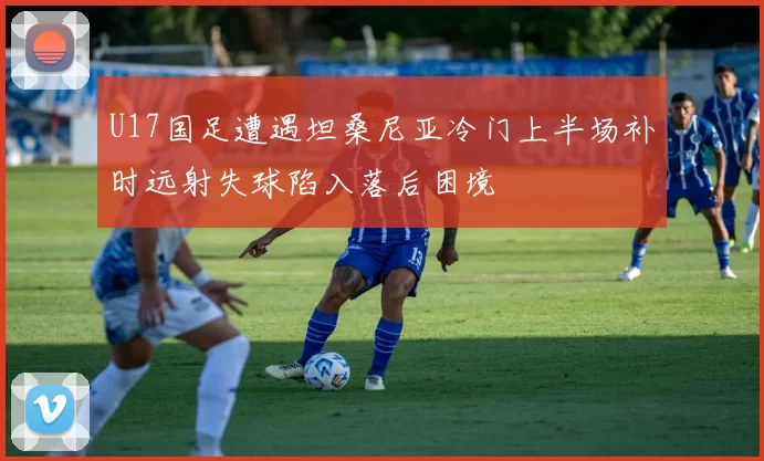 U17国足遭遇坦桑尼亚冷门上半场补时远射失球陷入落后困境